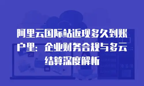 阿里云国际站返现多久到账户里：企业财务合规与多云结算深度解析