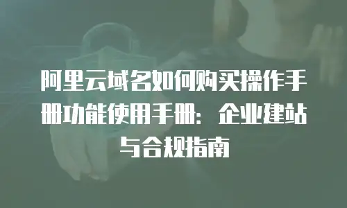 阿里云域名如何购买操作手册功能使用手册：企业建站与合规指南