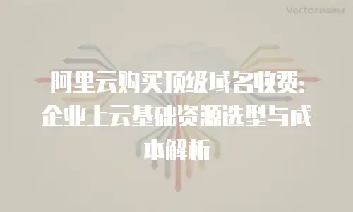 阿里云购买顶级域名收费：企业上云基础资源选型与成本解析