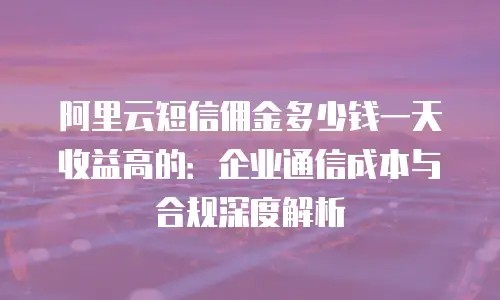 阿里云短信佣金多少钱一天收益高的：企业通信成本与合规深度解析