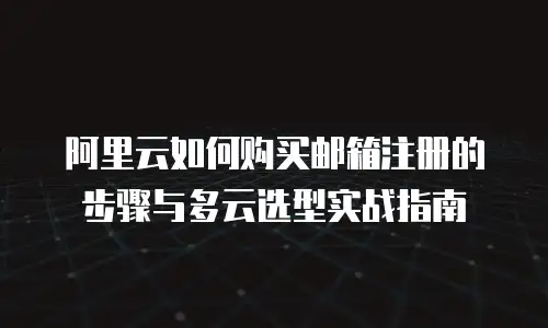 阿里云如何购买邮箱注册的步骤与多云选型实战指南