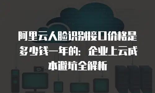 阿里云人脸识别接口价格是多少钱一年的：企业上云成本避坑全解析