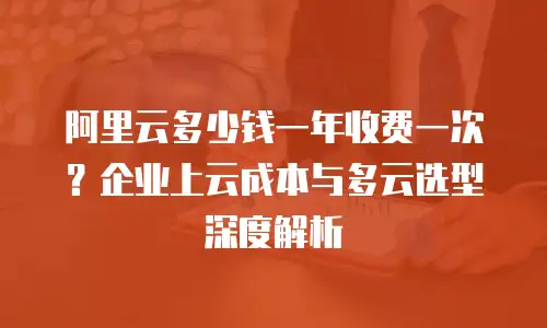 阿里云多少钱一年收费一次？企业上云成本与多云选型深度解析