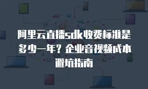 阿里云直播sdk收费标准是多少一年？企业音视频成本避坑指南