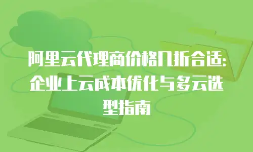 阿里云代理商价格几折合适：企业上云成本优化与多云选型指南