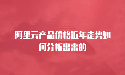 阿里云产品价格近年走势如何分析出来的