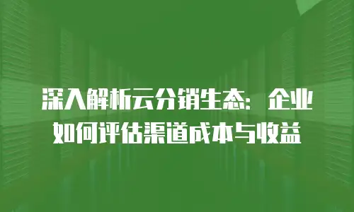 深入解析云分销生态：企业如何评估渠道成本与收益