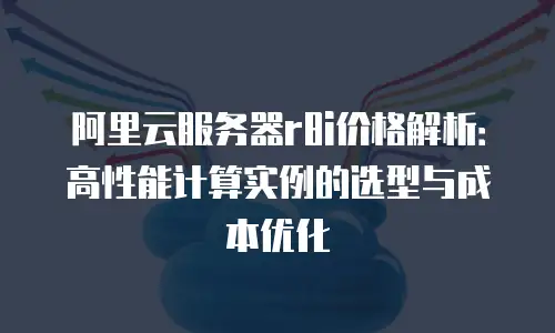 阿里云服务器r8i价格解析：高性能计算实例的选型与成本优化
