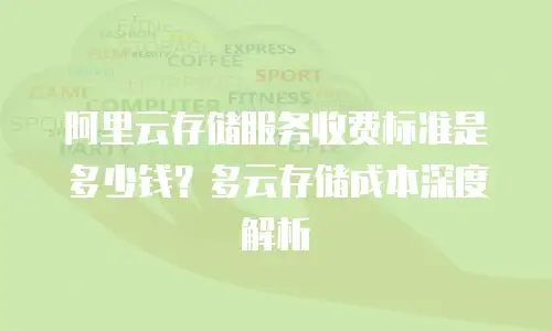 阿里云存储服务收费标准是多少钱？多云存储成本深度解析