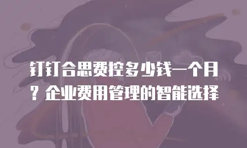 钉钉合思费控多少钱一个月？企业费用管理的智能选择