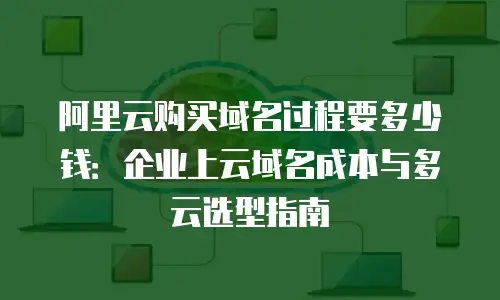 阿里云购买域名过程要多少钱：企业上云域名成本与多云选型指南