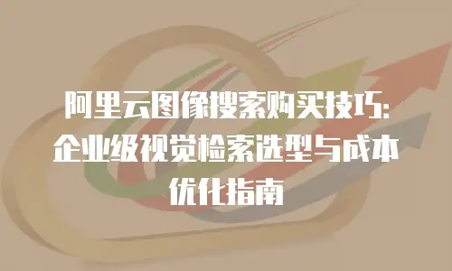 阿里云图像搜索购买技巧：企业级视觉检索选型与成本优化指南