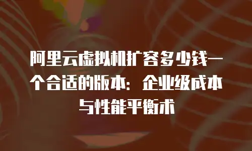 阿里云虚拟机扩容多少钱一个合适的版本：企业级成本与性能平衡术