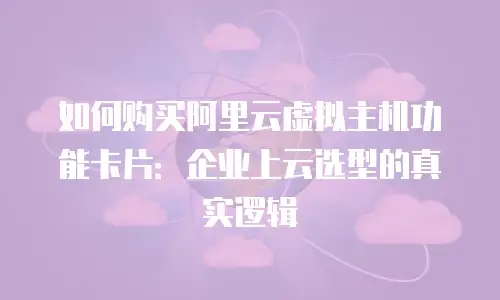 如何购买阿里云虚拟主机功能卡片：企业上云选型的真实逻辑
