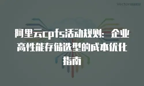 阿里云cpfs活动规则：企业高性能存储选型的成本优化指南