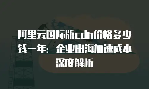 阿里云国际版cdn价格多少钱一年：企业出海加速成本深度解析