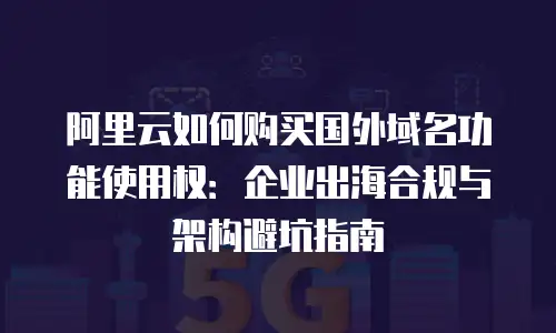 阿里云如何购买国外域名功能使用权：企业出海合规与架构避坑指南