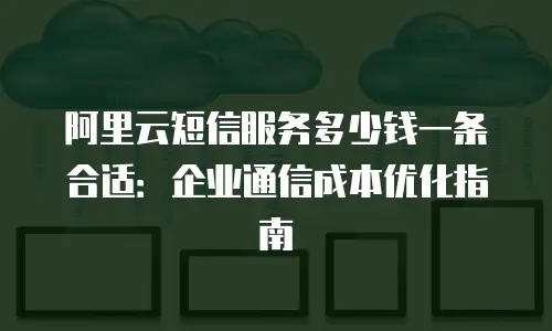 阿里云短信服务多少钱一条合适：企业通信成本优化指南