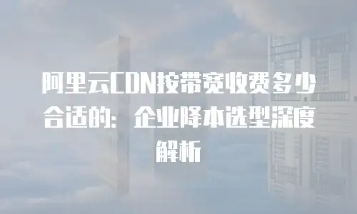 阿里云CDN按带宽收费多少合适的：企业降本选型深度解析