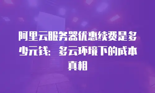 阿里云服务器优惠续费是多少元钱：多云环境下的成本真相