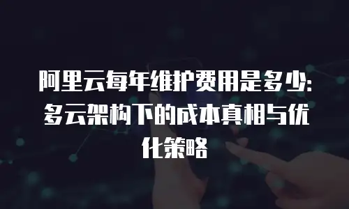 阿里云每年维护费用是多少：多云架构下的成本真相与优化策略