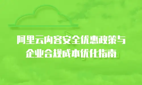 阿里云内容安全优惠政策与企业合规成本优化指南