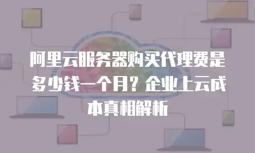 阿里云服务器购买代理费是多少钱一个月？企业上云成本真相解析