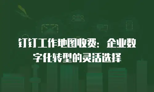 钉钉工作地图收费：企业数字化转型的灵活选择