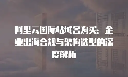 阿里云国际站域名购买：企业出海合规与架构选型的深度解析