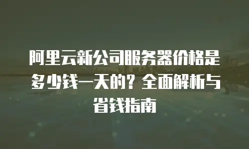 阿里云新公司服务器价格是多少钱一天的？全面解析与省钱指南