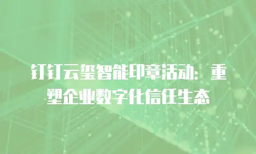 钉钉云玺智能印章活动：重塑企业数字化信任生态