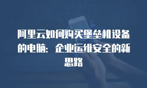 阿里云如何购买堡垒机设备的电脑：企业运维安全的新思路