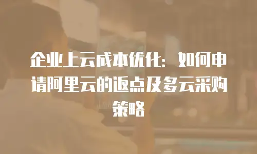 企业上云成本优化：如何申请阿里云的返点及多云采购策略