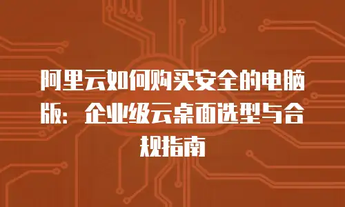 阿里云如何购买安全的电脑版：企业级云桌面选型与合规指南