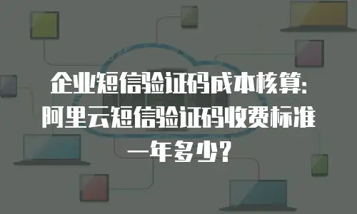 企业短信验证码成本核算：阿里云短信验证码收费标准一年多少？