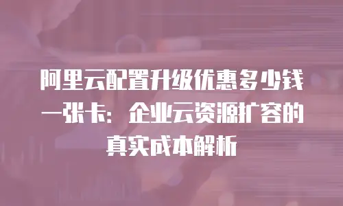 阿里云配置升级优惠多少钱一张卡：企业云资源扩容的真实成本解析