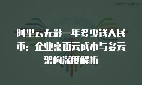 阿里云无影一年多少钱人民币：企业桌面云成本与多云架构深度解析
