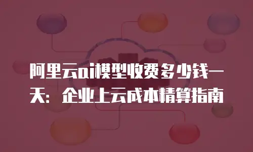 阿里云ai模型收费多少钱一天：企业上云成本精算指南