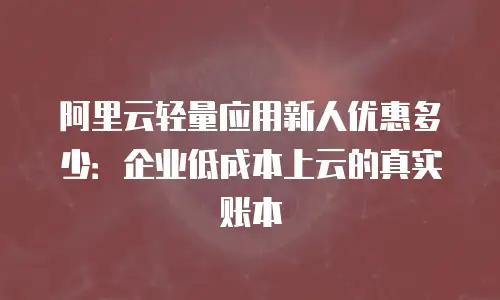 阿里云轻量应用新人优惠多少：企业低成本上云的真实账本