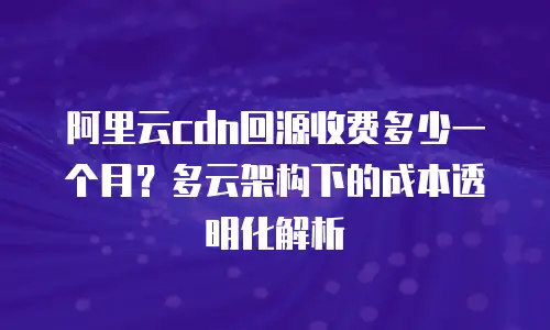 阿里云cdn回源收费多少一个月？多云架构下的成本透明化解析