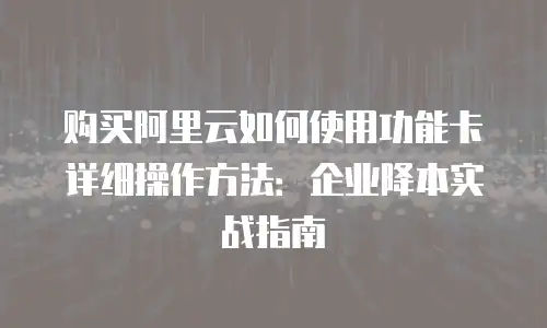 购买阿里云如何使用功能卡详细操作方法：企业降本实战指南