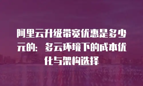 阿里云升级带宽优惠是多少元的：多云环境下的成本优化与架构选择