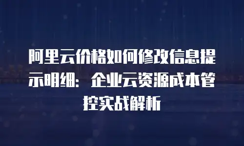 阿里云价格如何修改信息提示明细：企业云资源成本管控实战解析