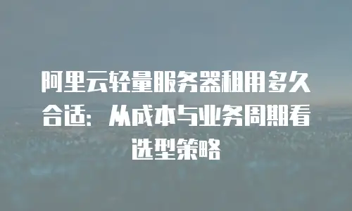 阿里云轻量服务器租用多久合适：从成本与业务周期看选型策略