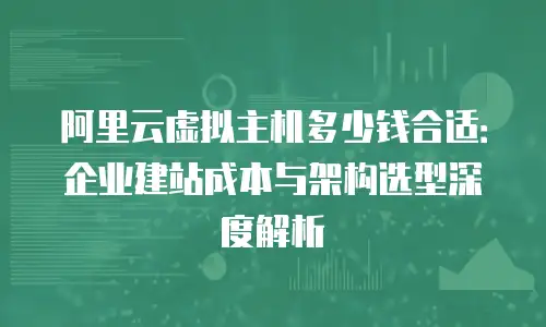 阿里云虚拟主机多少钱合适：企业建站成本与架构选型深度解析