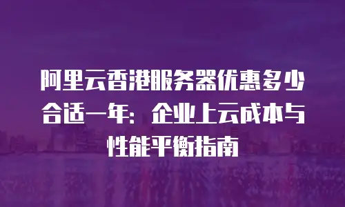 阿里云香港服务器优惠多少合适一年：企业上云成本与性能平衡指南