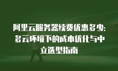 阿里云服务器续费优惠多少：多云环境下的成本优化与中立选型指南