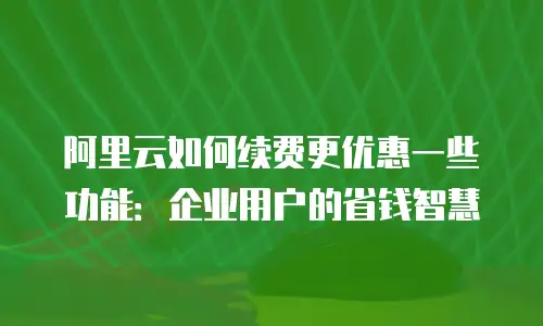 阿里云如何续费更优惠一些功能：企业用户的省钱智慧