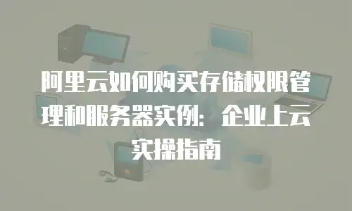 阿里云如何购买存储权限管理和服务器实例：企业上云实操指南