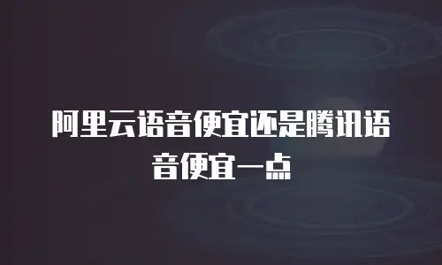 阿里云语音便宜还是腾讯语音便宜一点
